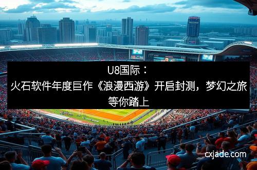 U8国际：火石软件年度巨作《浪漫西游》开启封测，梦幻之旅等你踏上